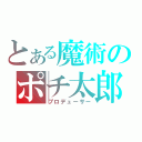 とある魔術のポチ太郎Ｐ（プロデューサー）