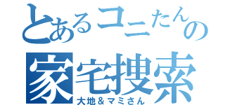 とあるコニたんちの家宅捜索（大地＆マミさん）