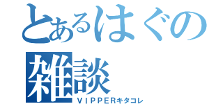 とあるはぐの雑談（ＶＩＰＰＥＲキタコレ）