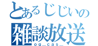 とあるじじいの雑談放送（ｏｇ＿ｃａｓ＿）