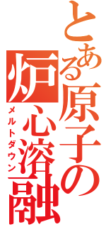 とある原子の炉心溶融（メルトダウン）