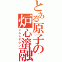 とある原子の炉心溶融（メルトダウン）