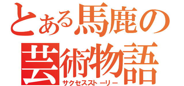 とある馬鹿の芸術物語（サクセスストーリー）