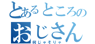 とあるところのおじさん（何じゃそりゃ）