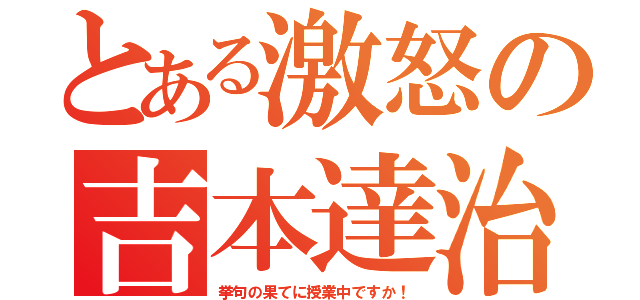 とある激怒の吉本達治（挙句の果てに授業中ですか！）