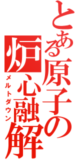 とある原子の炉心融解（メルトダウン）