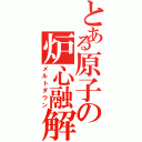 とある原子の炉心融解（メルトダウン）