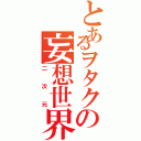 とあるヲタクの妄想世界（二次元）