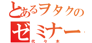 とあるヲタクのゼミナール（代々木）