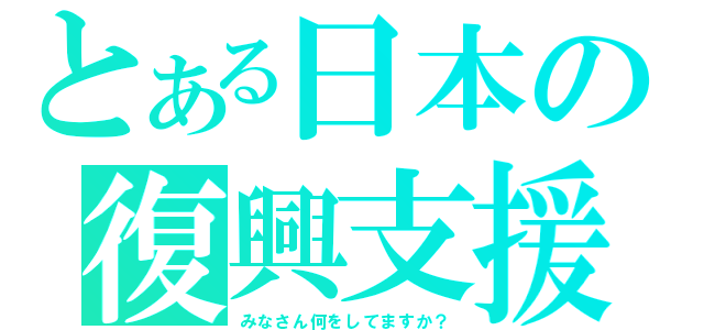 とある日本の復興支援（みなさん何をしてますか？）