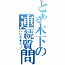 とある木下の連続質問（いいんですか～？）