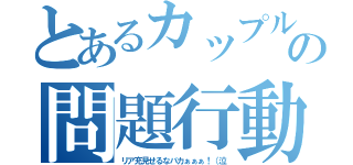 とあるカップルの問題行動（リア充見せるなバカぁぁぁ！（泣）