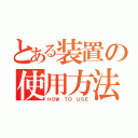 とある装置の使用方法（ＨＯＷ ＴＯ ＵＳＥ）