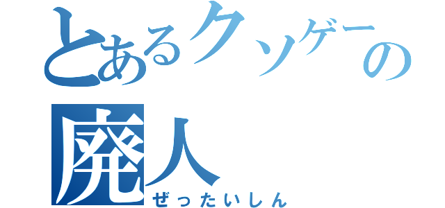 とあるクソゲーの廃人（ぜったいしん）