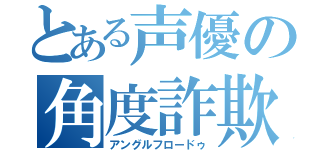 とある声優の角度詐欺（アングルフロードゥ）