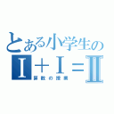 とある小学生のⅠ＋Ⅰ＝Ⅱ（算数の授業）