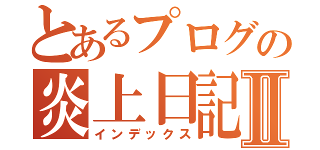 とあるプログの炎上日記Ⅱ（インデックス）