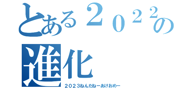 とある２０２２の進化（２０２３ねんだねーあけおめー）