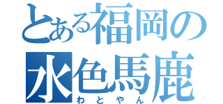 とある福岡の水色馬鹿（わとやん）