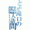 とある滝口の隣人訪問（ごめんください）