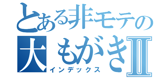 とある非モテの大もがきⅡ（インデックス）