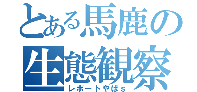 とある馬鹿の生態観察（レポートやばｓ）