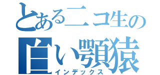 とある二コ生の白い顎猿（インデックス）
