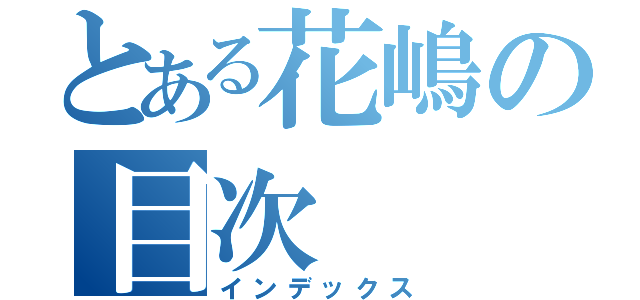 とある花嶋の目次（インデックス）