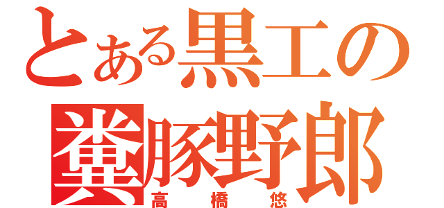 とある黒工の糞豚野郎（高橋悠）