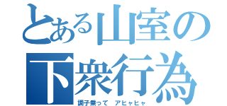 とある山室の下衆行為（調子乗って アヒャヒャ）