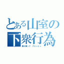 とある山室の下衆行為（調子乗って アヒャヒャ）