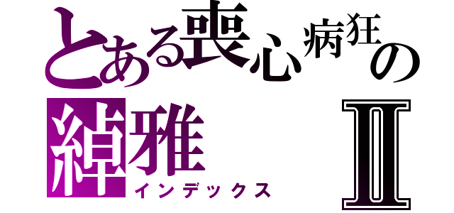 とある喪心病狂の綽雅Ⅱ（インデックス）