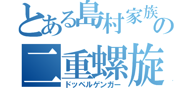 とある島村家族の二重螺旋（ドッペルゲンガー）