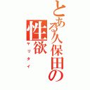 とある久保田の性欲（ヤリタイ）