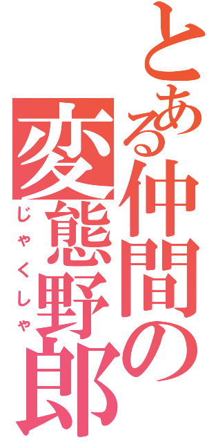 とある仲間の変態野郎（じゃくしゃ）