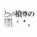 とある槍尊の封卬〥、（封卬）