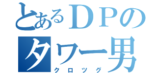 とあるＤＰのタワー男（クロツグ）