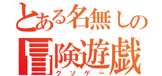 とある名無しの冒険遊戯（クソゲー）