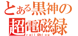 とある黒神の超電磁録（ｒａｉｌ＠ｂｌｏｇ）