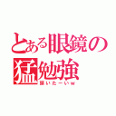 とある眼鏡の猛勉強（頭いたーいｗ）