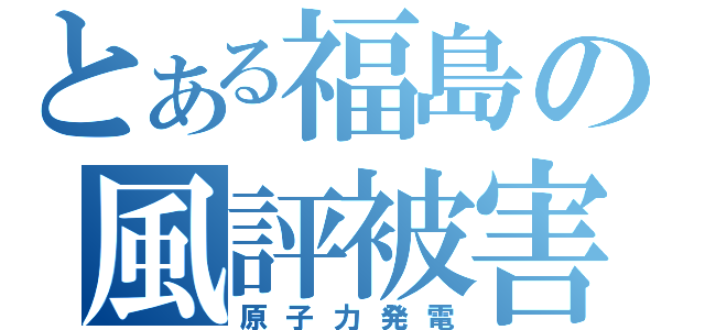 とある福島の風評被害（原子力発電）