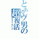 とあるヴ男の超復活（生きてました）