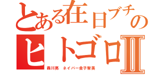 とある在日ブチ切れのヒトゴロシⅡ（森川亮 ネイバー金子智美）