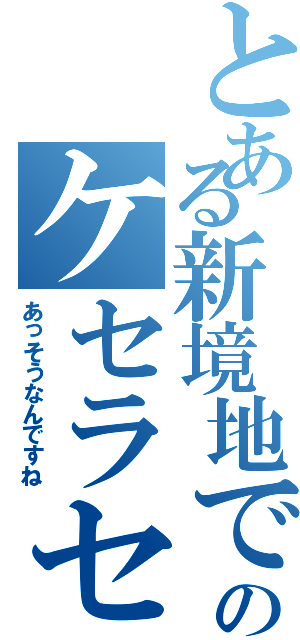 とある新境地でのケセラセラ（あっそうなんですね）