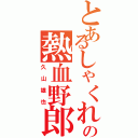 とあるしゃくれの熱血野郎（久山雄也）