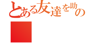 とある友達を助けるのに理由なんかいらない。自分が助けたいから助ける。の（）