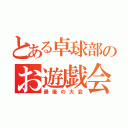 とある卓球部のお遊戯会（最後の大会）