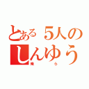 とある５人のしんゆう（俺ら）