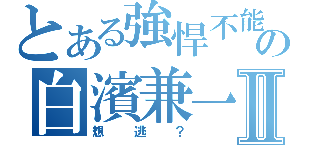 とある強悍不能の白濱兼一Ⅱ（想逃？）