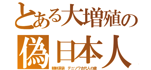 とある大増殖の偽日本人（朝鮮涙袋　デニソワ古代人の歯）